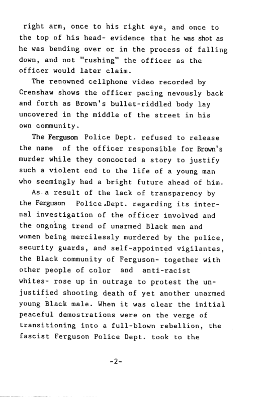 right arm, once to his right eye, and once to the top of his head- evidence that he vas shot as he was bending over or in the process of falling down, and not “rushing" the officer as the officer would later claim.  The renowned cellphone video recorded by Crenshaw shows the officer pacing nevously back and forth as Brown’s bullet-riddled body lay uncovered in the middle of the street in his own community.  The Ferguson Police Dept. refused to release the name of the officer responsible for Brom’s murder while they concocted a story to justify such a violent end to the life of a young man who seemingly had a bright future ahead of him.  As.a result of the lack of transparency by the Ferguson Police.Dept. regarding its inter- nal investigation of the officer involved and the ongoing trend of unarmed Black men and women being mercilessly murdered by the police, security guards, and self-appointed vigilantes, the Black community of Ferguson- together with other people of color and anti-racist whites- rose up in outrage to protest the un- justified shooting death of yet another unarmed young Black male. When it was clear the initial peaceful demostrations were on the verge of transitioning into a full-blown rebellion, the fascist Ferguson Police Dept. took to the  